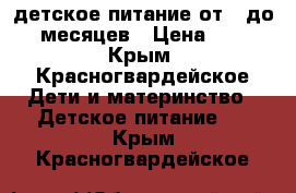 детское питание от 6 до 12 месяцев › Цена ­ 500 - Крым, Красногвардейское Дети и материнство » Детское питание   . Крым,Красногвардейское